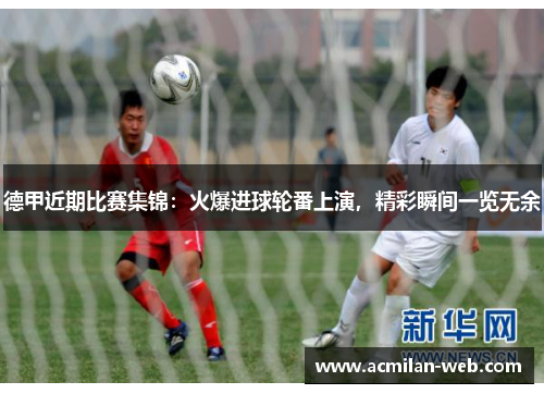 德甲近期比赛集锦：火爆进球轮番上演，精彩瞬间一览无余